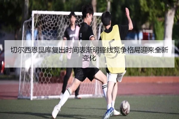 切尔西恩昆库复出时间表渐明锋线竞争格局迎来全新变化