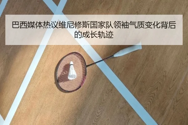 巴西媒体热议维尼修斯国家队领袖气质变化背后的成长轨迹
