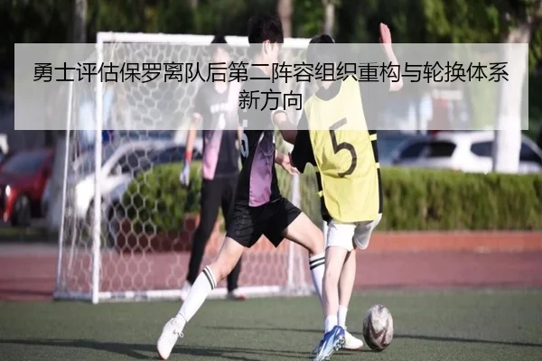 勇士评估保罗离队后第二阵容组织重构与轮换体系新方向